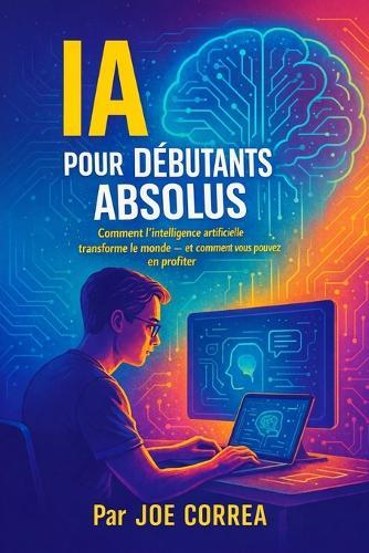 IA pour Débutants Absolus: Comment l'intelligence artificielle transforme le monde - et comment vous pouvez en profiter