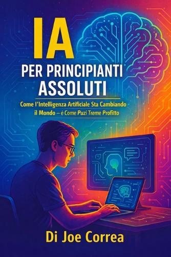 IA per Principianti Assoluti: Come l'Intelligenza Artificiale Sta Cambiando il Mondo - e Come Puoi Trarne Profitto