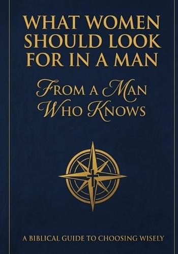 What Women Should Look For In A Man: From A Man Who Knows: A Biblical Guide To Choosing Wisely