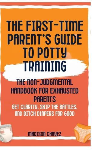 The First-Time Parent's Guide to Potty Training: The Non-Judgmental Handbook for Exhausted Parents: Get Clarity, Skip the Battles, and Ditch Diapers for Good