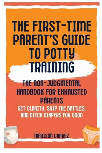 The First-Time Parent's Guide to Potty Training: The Non-Judgmental Handbook for Exhausted Parents: Get Clarity, Skip the Battles, and Ditch Diapers for Good