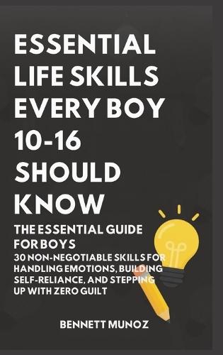 Essential Life Skills Every Boy 10-16 Should Know: The Essential Guide for Boys: 30 Non-Negotiable Skills for Handling Emotions, Building Self-Reliance, and Stepping Up With Zero Guilt