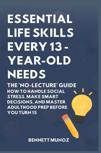Essential Life Skills Every 13-Year Old Needs: The 'No-Lecture' Guide: How to Handle Social Stress, Make Smart Decisions, and Master Adulthood Prep Before You Turn 15