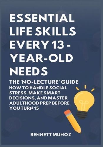 Essential Life Skills Every 13-Year Old Needs: The 'No-Lecture' Guide: How to Handle Social Stress, Make Smart Decisions, and Master Adulthood Prep Before You Turn 15