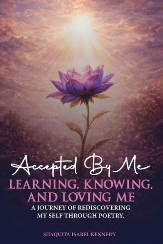 Accepted By Me Learning, Knowing, and Loving Me: A Journey of Healing, Growth, and Rediscovering Love Through Poetry