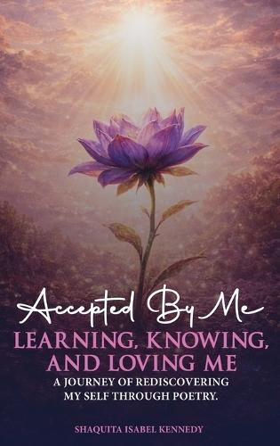 Accepted By Me Learning, Knowing, and Loving Me: A Journey of Healing, Growth, and Rediscovering Love Through Poetry