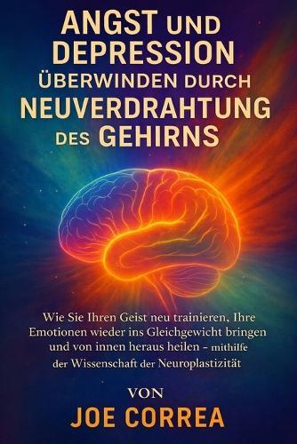 Angst und Depression überwinden durch Neuverdrahtung des Gehirns: Wie Sie Ihren Geist neu trainieren, Ihre Emotionen wieder ins Gleichgewicht bringen und von innen heraus heilen - mithilfe der Wissenschaft der Neuroplastizität