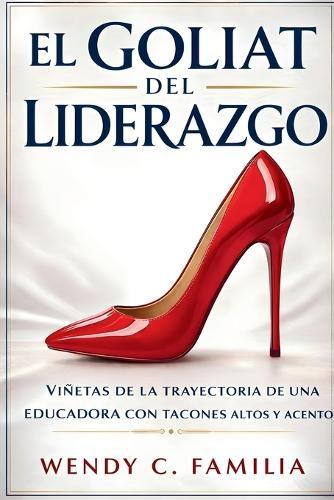 El Goliat Del Liderazgo: Viñetas de la Trayectoria de una Educadora con Tacones Altos Y Acento: Vinetas de la Trayectoria de una Educadora con Tacones Altos Y Acento