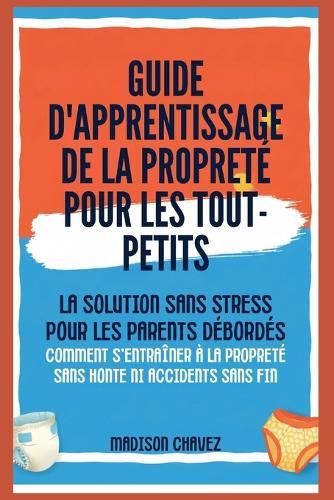 Guide D'Apprentissage De La Propreté Pour Les Tout-Petits: La Solution Sans Stress pour les Parents Débordés - Comment s'entraîner à la Propreté Sans Honte ni Accidents sans fin