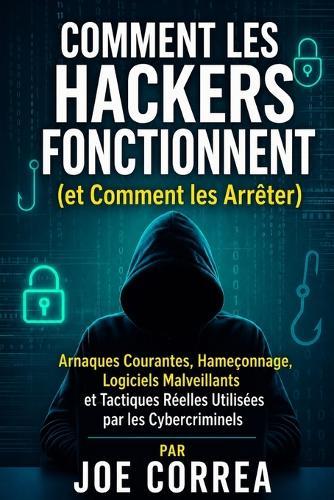 Comment les Hackers Fonctionnent (et Comment les Arrêter): Arnaques Courantes, Hameçonnage, Logiciels Malveillants et Tactiques Réelles Utilisées par les Cybercriminels