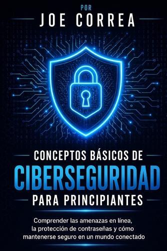 Conceptos Básicos de Ciberseguridad Para Principiantes: Comprender las amenazas en línea, la protección de contraseñas y cómo mantenerse seguro en un mundo conectado