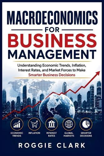 Macroeconomics for Business Management: Understanding Economic Trends, Inflation, Interest Rates, and Market Forces to Make Smarter Business Decisions