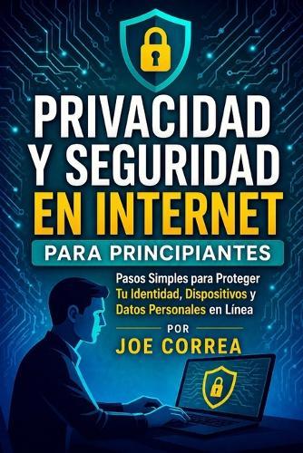 Privacidad y Seguridad en Internet para Principiantes: Pasos Simples para Proteger Tu Identidad, Dispositivos y Datos Personales en Línea