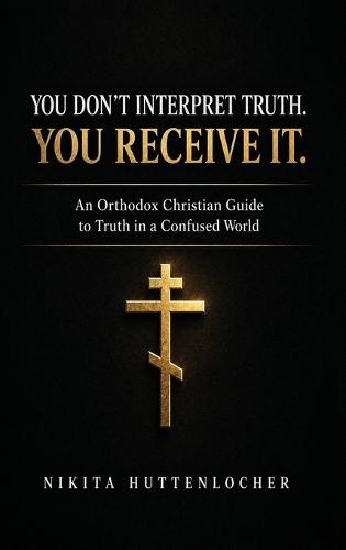 You Don't Interpret Truth. You Receive It.: An Orthodox Christian Guide to Truth in a Confused World
