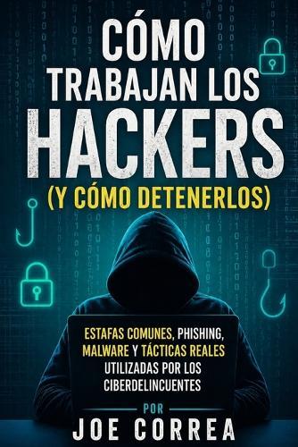 Cómo Trabajan los Hackers (y Cómo Detenerlos): Estafas Comunes, Phishing, Malware y Tácticas Reales Utilizadas por los Ciberdelincuentes