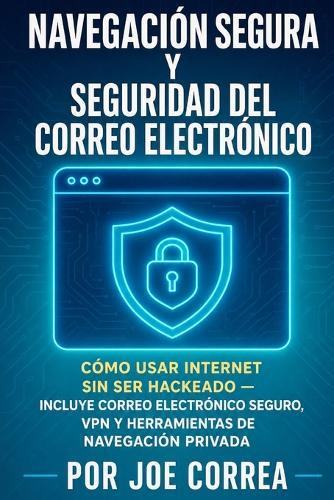 Navegación Segura y Seguridad del Correo Electrónico: Cómo Usar Internet Sin Ser Hackeado - Incluye Correo Electrónico Seguro, VPN y Herramientas de Navegación Privada