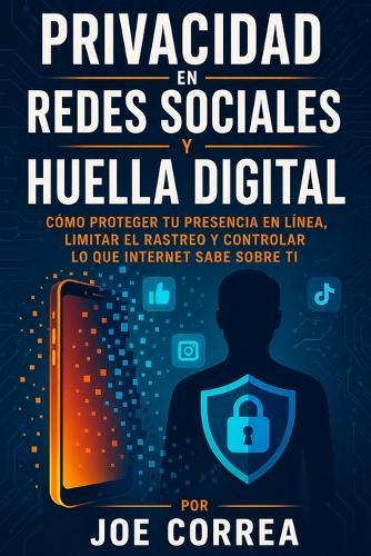 Privacidad en Redes Sociales y Huella Digital: Cómo Proteger Tu Presencia en Línea, Limitar el Rastreo y Controlar lo Que Internet Sabe Sobre Ti