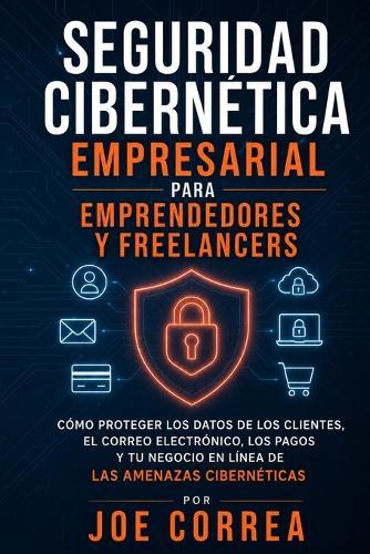 Seguridad Cibernética Empresarial para Emprendedores y Freelancers: Cómo Proteger los Datos de los Clientes, el Correo Electrónico, los Pagos y Tu Negocio en Línea de las Amenazas Cibernéticas