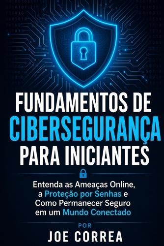 Fundamentos de Cibersegurança para Iniciantes: Entenda as Ameaças Online, a Proteção por Senhas e Como Permanecer Seguro em um Mundo Conectado