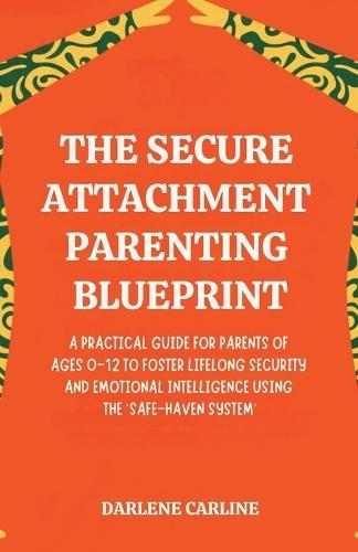 The Secure Attachment Parenting Blueprint: A Practical Guide for Parents of Ages 0-12 to Foster Lifelong Security and Emotional Intelligence Using the 'Safe-Haven System'