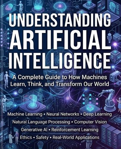 Understanding Artificial Intelligence: A Complete Guide to How Machines Learn, Think, and Transform Our World.