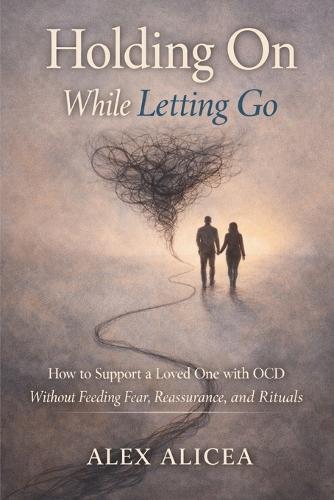 Holding On While Letting Go: How to Support a Loved One with OCD Without Feeding Fear, Reassurance, and Rituals