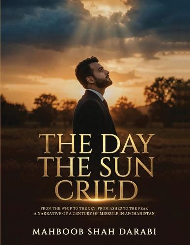 The Day the Sun Cried: From the Whip to the Cry, from Ashes to the Peak, A Narrative of a Century of Misrule in Afghanistan