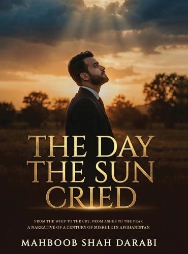 The Day the Sun Cried: From the Whip to the Cry, from Ashes to the Peak, A Narrative of a Century of Misrule in Afghanistan