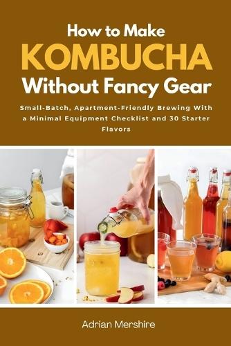 How to Make Kombucha Without Fancy Gear: Small-Batch, Apartment-Friendly Brewing With a Minimal Equipment Checklist and 30 Starter Flavors