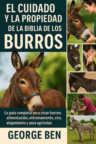 El Cuidado Y La Propiedad de la Biblia de Los Burros: La guía completa para criar burros: alimentación, entrenamiento, cuidado de pezuñas, cría, alojamiento y usos agrícolas