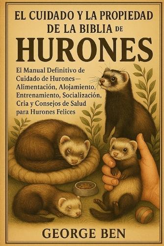 El Cuidado Y La Propiedad de la Biblia de Los Hurones: El Manual Definitivo de Cuidado de Hurones - Alimentación, Alojamiento, Entrenamiento, Socialización, Cría y Consejos de Salud para Hurones Felices