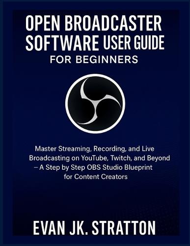 Open Broadcaster Software User Guide for Beginners: Master Streaming, Recording, and Live Broadcasting on YouTube, Twitch, and Beyond - A Step by Step OBS Studio Blueprint for Content Creators