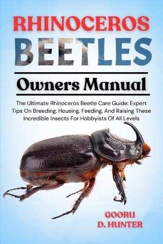 Rhinoceros Beetles: The Ultimate Rhinoceros Beetle Care Guide: Expert Tips On Breeding, Housing, Feeding, And Raising These Incredible Insects For Hobbyists Of All Levels