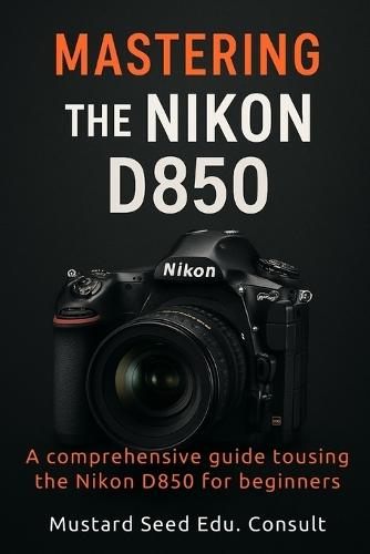 Mastering The Nikon D850: A Comprehensive Guide To Using The Nikon D850 For Beginners