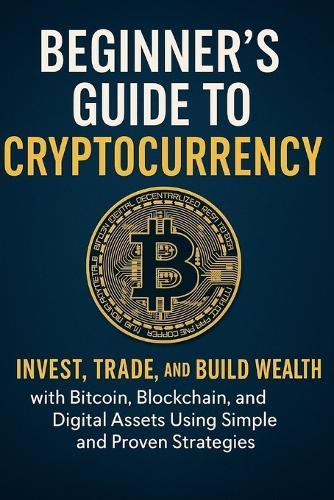 The Beginner's Guide to Cryptocurrency 2025: Invest, Trade, and Build Wealth with Bitcoin, Blockchain, and Digital Assets Using Simple and Proven Strategies