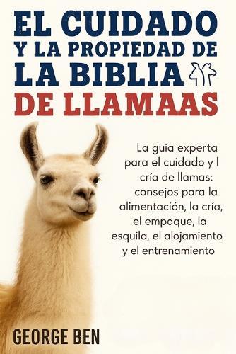 El Cuidado Y La Propiedad de la Biblia de Las Llamas: La guía experta para el cuidado y la cría de llamas: consejos para la alimentación, la cría, el empaque, la esquila, el alojamiento y el entrenamiento