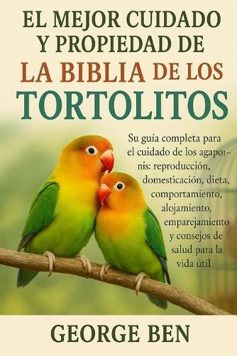 El Mejor Cuidado Y Propiedad de la Biblia de Los Tortolitos: Su guía completa para el cuidado de los agapornis: reproducción, domesticación, dieta, comportamiento, alojamiento, emparejamiento y consejos de salud para la vida útil
