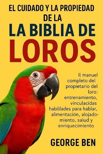 El Cuidado Y La Propiedad de la Biblia de Los Loros: El manual completo del propietario del loro: entrenamiento, vinculación, habilidades para hablar, alimentación, alojamiento, salud y enriquecimiento