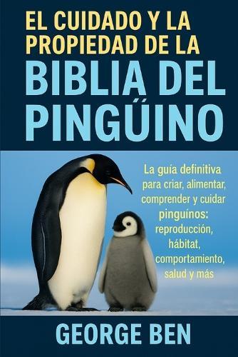 El Cuidado Y La Propiedad de la Biblia del Pingüino: La guía definitiva para criar, alimentar, comprender y cuidar pingüinos: reproducción, hábitat, comportamiento, salud y más