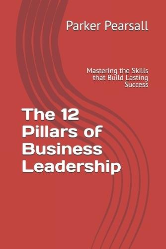 The 12 Pillars of Business Leadership: Mastering the Skills that Build Lasting Success