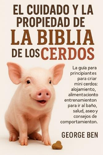 El Cuidado Y La Propiedad de la Biblia de Los Cerdos: La guía para principiantes para criar mini cerdos: alojamiento, alimentación, entrenamiento para ir al baño, salud, aseo y consejos de comportamiento