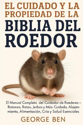 El Cuidado Y La Propiedad de la Biblia del Roedor: El Manual Completo del Cuidador de Roedores - Ratones, Ratas, Jerbos y Más: Cuidado, Alojamiento, Alimentación, Cría y Salud Esenciales