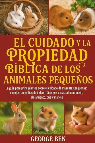 El Cuidado Y La Propiedad Bíblica de Los Animales Pequeños: La guía para principiantes sobre el cuidado de mascotas pequeñas: conejos, conejillos de indias, hámsters y más: alimentación, alojamiento, cría y manejo
