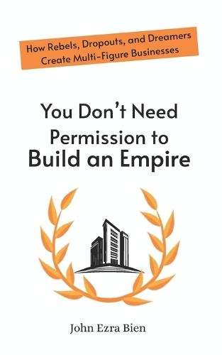 You Don't Need Permission to Build an Empire: How Rebels, Dropouts, and Dreamers Create Multi-Figure Businesses