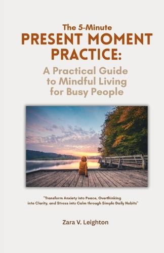 The 5-Minute Present Moment Practice: A Practical Guide to Mindful Living for Busy People: Transform Anxiety into Peace, Overthinking into Clarity, and Stress into Calm through Simple Daily Habits