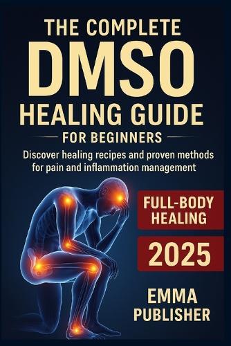 The Complete DMSO Healing Guide for Beginners: Discover Healing Recipes and Proven Methods for Pain and Inflammation Relief