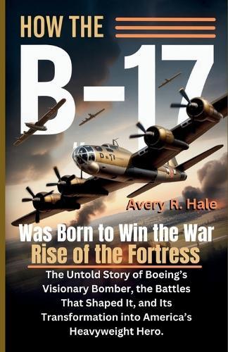 How the B-17 Was Born to Win the War - Rise of the Fortress: The Untold Story of Boeing's Visionary Bomber, the Battles That Shaped It, and Its Transformation into America's Heavyweight Hero.