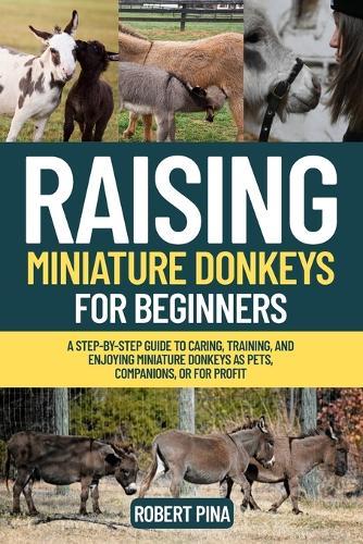 Raising Miniature Donkeys For Beginners: A Step-by-Step Guide to Caring, Training, and Enjoying Miniature Donkeys as Pets, Companions, or for Profit