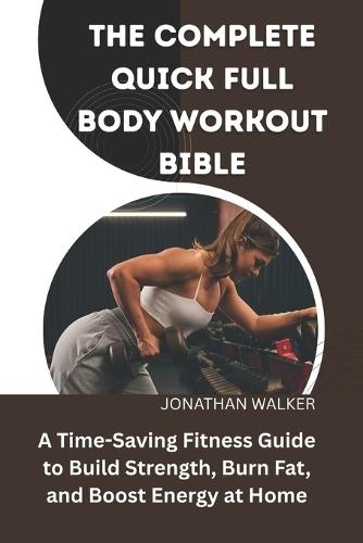 The Complete Quick Full Body Workout Bible: A Time-Saving Fitness Guide To Build Strength, Burn Fat, And Boost Energy At Home