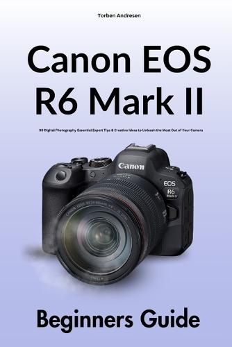 Canon EOS R6 Mark II Beginners Guide: 99 Digital Photography Essential Expert Tips & Creative Ideas to Unleash the Most Out of Your Camera